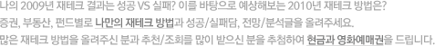 나의 2009년 재테크 결과는 성공 VS 실패? 이를 바탕으로 예상해보는 2010년 재테크 방법은? 증권, 부동산, 펀드별로 나만의 재테크 방법과 성공/실패담, 전망/분석글을 올려주세요. 많은 재테크 방법을 올려주신 분과 추천/조회를 많이 받으신 분을 추첨하여 현금과 영화예매권을 드립니다.