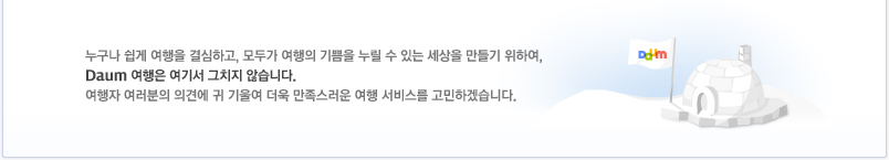 누구나 쉽게 여행을 결심하고, 모두가 여행의 기쁨을 누릴 수 있는 세상을 만들기 위하여, Daum 여행은 여기서 그치지 않습니다. 여행자 여러분의 의견에 귀 기울여 더욱 만족스러운 여행 서비스를 고민하겠습니다.