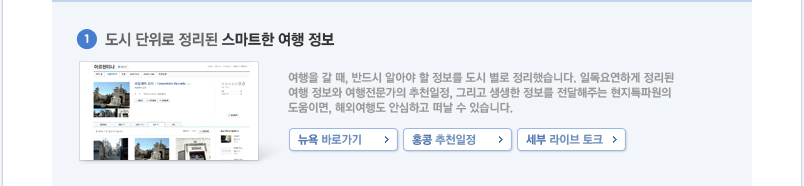 1.도시단위로 정리된 스마트한 여행 정보 여행을 갈 때, 반드시 알아야 할 정보를 도시 별로 정리했습니다. 일목요연하게 정리된 여행 정보와 여행전문가의 추천일정, 그리고 생생한 정보를 전달해주는 현지특파원의 도움이면, 해외여행도 안심하고 떠날 수 있습니다.
