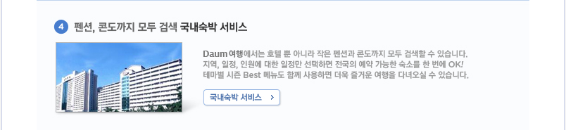 4.펜션,콘도까지 모두 검색 국내 숙박 서비스 Daum 여행에서는 호텔 뿐 아니라 작은 펜션과 콘도까지 모두 검색할 수 있습니다. 지역, 일정, 인원에 대한 일정만 선택하면 전국의 예약 가능한 숙소를 한 번에 OK! 테마별 시즌 BEST 메뉴도 함께 사용하면 더욱 즐거운 여행을 다녀오실 수 있습니다.