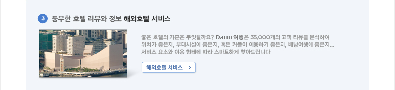  3.풍부한 포텔 리뷰와 정보 해외호텔 서비스 좋은 호텔의 기준은 무엇일까요? Daum 여행은 35,000개의 고객 리뷰를 분석하여 위치가 좋은지, 부대시설이 좋은지, 혹은 커플이 이용하기 좋은지, 배난여행에 좋은지... 서비스 요소와 이용 형태에 따라 스마트하게 찾아드립니다.