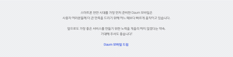 스마트폰 천만 시대를 가장 먼저 준비한 Daum 모바일은 사용자 여러분들께 더 큰 만족을 드리기 위해 여느 때보다 빠르게 움직이고 있습니다. 앞으로도 가장 좋은 서비스를 만들기 위한 노력을 게을리 하지 않겠다는 약속. 기대해 주셔도 좋습니다! Daum 모바일 드림 