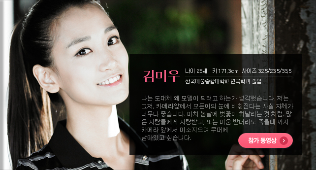 김미우 나이 25세 키 171.3cm 사이즈 32.5/23.5/33.5 한국예술종합대학교 연극학과 졸업 나는 도대체 왜 모델이 되려고 하는가 생각했습니다. 저는 그저, 카메라앞에서 모든이의 눈에 비춰진다는 사실 자체가 너무나 좋습니다. 마치 봄날에 벚꽃이 휘날리는 것 처럼. 많은 사람들에게 사랑받고, 또는 미움 받더라도 죽을때 까지 카메라 앞에서 미소지으며 무대에 남아있고 싶습니다. 