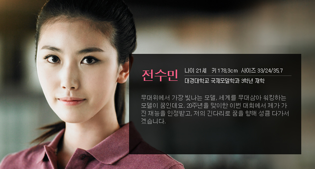 전수민 나이 21세 키 178.3cm 사이즈 33/24/35.7 대경대학교 국제모델학과 3학년 재학 무대위에서 가장 빛나는 모델, 세계를 무대삼아 워킹하는 모델이 꿈인데요. 20주년을 맞이한 이번 대회에서 제가 가진 재능을 인정받고, 저의 긴다리로 꿈을 향해 성큼 다가서겠습니다.