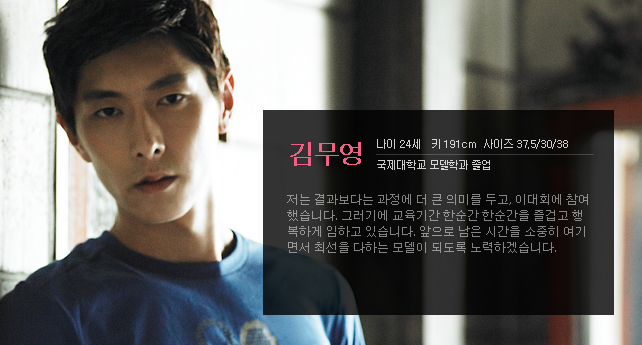 김무영 나이 24세 키 191cm 사이즈 37.5/30/38 국제대학교 모델학과 졸업 저는 결과보다는 과정에 더 큰 의미를 두고, 이대회에 참여 했습니다. 그러기에 교육기간 한순간 한순간을 즐겁고 행복하게 임하고 있습니다. 앞으로 남은 시간을 소중히 여기면서 최선을 다하는 모델이 되도록 노력하겠습니다.