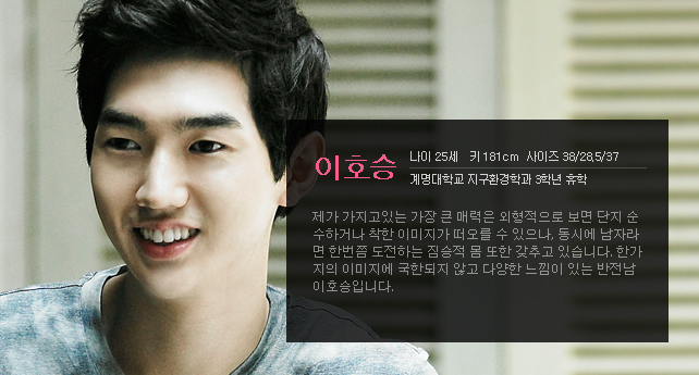 이호승 나이 25세 키 181cm 사이즈 38/28.5/37 계명대학교 지구환경학과 3학년 휴학 제가 가지고있는 가장 큰 매력은 외형적으로 보면 단지 순수하거나 착한 이미지가 떠오를 수 있으나, 동시에 남자라면 한번쯤 도전하는 짐승적 몸 또한 갖추고 있습니다. 한가지의 이미지에 국한되지 않고 다양한 느낌이 있는 반전남 이호승입니다.
