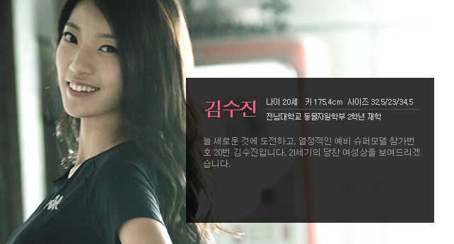김수진 나이 20세 키 175.4cm 사이즈 32.5/23/34.5 전남대학교 동물자원학부 2학년 재학 늘 새로운 것에 도전하고, 열정적인 예비 슈퍼모델 참가번호 20번 김수진입니다. 21세기의 당찬 여성상을 보여드리겠습니다.