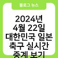 2024년 4월 22일 대한민국 일본 축구 경기정보 하이라이트 경기일정 고화질생중계바로가기 실시간중계보기