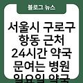 서울시 구로구 항동 근처 24시간 약국 문여는 병원 휴일문여는약국병원 일요일약국문여는병원 공휴일약국문여는병원 토요일약국문여는병원 오늘현재지금문여는약국병원